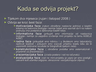Kada se odvija projekt?Kada se odvija projekt?
► Tijekom dva mjeseca (rujan i listopad 2008.)Tijekom dva mjeseca (rujan i listopad 2008.)
► Odvija se kroz šest faza:Odvija se kroz šest faza:
► motivacijska fazamotivacijska faza (nakon obrađene nastavne jedinice o kiselim(nakon obrađene nastavne jedinice o kiselim
kišama na satovima biologije i kemije željeli smo saznati da li na našemkišama na satovima biologije i kemije željeli smo saznati da li na našem
području ima posljedica djelovanja kiselih kiša).području ima posljedica djelovanja kiselih kiša).
► informativna fazainformativna faza (prikupili smo informacije od nastavnica(prikupili smo informacije od nastavnica
biologije i kemije za uspješno izvršenje mini projekta na temu KISELEbiologije i kemije za uspješno izvršenje mini projekta na temu KISELE
KIŠE).KIŠE).
► radna fazaradna faza (prikupljali smo kišnicu i u školskom smo laboratoriju(prikupljali smo kišnicu i u školskom smo laboratoriju
ispitivali kiselost i pokusom smo izazvali umjetnu kiselu kišu da biispitivali kiselost i pokusom smo izazvali umjetnu kiselu kišu da bi
usporedili dobivene rezultate te fotografirali tijekom rada).usporedili dobivene rezultate te fotografirali tijekom rada).
► konstrukcijska fazakonstrukcijska faza ( obrađene podatke smo sistematizirali i( obrađene podatke smo sistematizirali i
pripremili za prezentaciju).pripremili za prezentaciju).
► prezentacijska fazaprezentacijska faza (izrada postera i rad na računalu).(izrada postera i rad na računalu).
► evaluacijska fazaevaluacijska faza (rad na(rad na mini-projektu je uspio jer smo postigli imini-projektu je uspio jer smo postigli i
ostvarili kod učenika odgojne, obrazovne i socijalizirajuće ciljeve).ostvarili kod učenika odgojne, obrazovne i socijalizirajuće ciljeve).
 