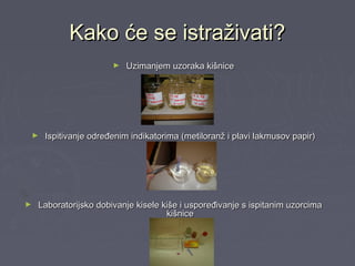 Kako će se istraživati?Kako će se istraživati?
► Uzimanjem uzoraka kišniceUzimanjem uzoraka kišnice
► Ispitivanje određenim indikatorima (metiloranž i plavi lakmusov papir)Ispitivanje određenim indikatorima (metiloranž i plavi lakmusov papir)
► Laboratorijsko dobivanje kisele kiše i uspoređivanje s ispitanim uzorcimaLaboratorijsko dobivanje kisele kiše i uspoređivanje s ispitanim uzorcima
kišnicekišnice
 