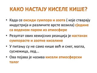 • Када се ( које стварају
индустрија и различите врсте возила)
• Резултат ових хемијских реакција је
• У питању су не само кише већ и снег, магла,
суснежица, лед...
• Ова појава је назива
 