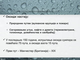  Оксиди настају:
o Природним путем (вулканске ерупције и пожари)
o Сагоревањем угља, нафте и дрвета (термоелектране,
топионице, домаћинства и саобраћај)
 У последњих 150 година, испуштање оксида сумпора се
повећало 75 пута, а оксида азота 15 пута.
 Први пут – Манчестер (Британија) – XIX
 