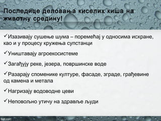 Последице деловања киселих киша на
животну средину!
Изазивају сушење шума – поремећај у односима исхране,
као и у процесу кружења супстанци
Уништавају агроекосистеме
Загађују реке, језера, површинске воде
Разарају споменике културе, фасаде, зграде, грађевине
од камена и метала
Нагризају водоводне цеви
Неповољно утичу на здравље људи
 