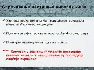 Спречавање настајања киселих киша
 Увођење нових технологија – коришћење горива која
мање загађују животну средину.
 Постављање филтера на изворе загађујућих супстанци
 Проширивање површина под вегетацијом
**** Кречњак у земљишту умањује последице
киселих киша. – У нашој земљи су последице
слабије изражене.
 