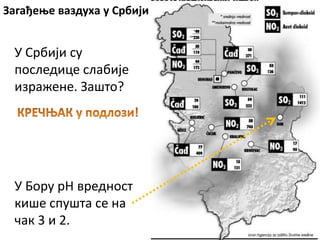 Загађење ваздуха у Србији
У Бору pH вредност
кише спушта се на
чак 3 и 2.
У Србији су
последице слабије
изражене. Зашто?
 