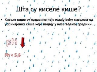 Шта су киселе кише?
• Киселе кише су падавине које имају већу киселост од
уобичајених киша које падају у незагађенoj средини.
 
