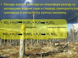 • Оксиди азота и сумпора из атмосфере реагују са
капљицама водене паре и стварају сумпорасту (па
сумпорну) и азотасту (па азотну) киселину.
• SO2 + H2O H2SO3 + H2O H2SO4
сумпораста сумпорна киселина
NO2 + H2O H2NO2 + H2O H2 NO3
азотаста азотна киселина
 