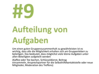 #9
Aufteilung von
Aufgaben
Um einen guten Gruppenzusammenhalt zu gewährleisten ist es
wichtig, dass alle die Möglichkeit erhalten sich am Gruppenleben zu
beteiligen. Das bedeutet, dass möglichst viele kleine Aufgaben unter
allen Beteiligten aufgeteilt werden
(Kaffee oder Tee kochen, Schlüsseldienst, Beitrag
einsammeln, Ansprechpartner für die Selbsthilfekontaktstelle oder neue
Mitglieder, Moderation des Treffens)
 