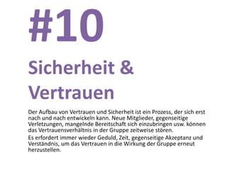 #10
Sicherheit &
Vertrauen
Der Aufbau von Vertrauen und Sicherheit ist ein Prozess, der sich erst
nach und nach entwickeln kann. Neue Mitglieder, gegenseitige
Verletzungen, mangelnde Bereitschaft sich einzubringen usw. können
das Vertrauensverhältnis in der Gruppe zeitweise stören.
Es erfordert immer wieder Geduld, Zeit, gegenseitige Akzeptanz und
Verständnis, um das Vertrauen in die Wirkung der Gruppe erneut
herzustellen.
 