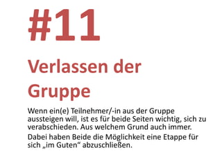 #11
Verlassen der
Gruppe
Wenn ein(e) Teilnehmer/-in aus der Gruppe
aussteigen will, ist es für beide Seiten wichtig, sich zu
verabschieden. Aus welchem Grund auch immer.
Dabei haben Beide die Möglichkeit eine Etappe für
sich „im Guten“ abzuschließen.
 