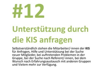 #12
Unterstützung durch
die KIS anfragen
Selbstverständlich stehen die Mitarbeiter/-innen der KIS
für Anfragen, Hilfe und Unterstützung bei der Suche
neuer Mitglieder, bei auftretenden Problemen in der
Gruppe, bei der Suche nach Referent/-innen, bei dem
Wunsch nach Erfahrungsaustausch mit anderen Gruppen
und Vielem mehr zur Verfügung.
 