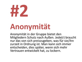 #2
Anonymität
Anonymität in der Gruppe bietet den
Mitgliedern Schutz nach Außen. Jede(r) braucht
nur das von sich preiszugeben, was für sie/ihn
zurzeit in Ordnung ist. Man kann sich immer
entscheiden, dies später, wenn sich mehr
Vertrauen entwickelt hat, zu lockern.
 