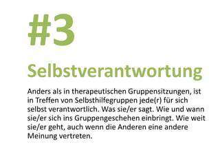 #3
Selbstverantwortung
Anders als in therapeutischen Gruppensitzungen, ist
in Treffen von Selbsthilfegruppen jede(r) für sich
selbst verantwortlich. Was sie/er sagt. Wie und wann
sie/er sich ins Gruppengeschehen einbringt. Wie weit
sie/er geht, auch wenn die Anderen eine andere
Meinung vertreten.
 