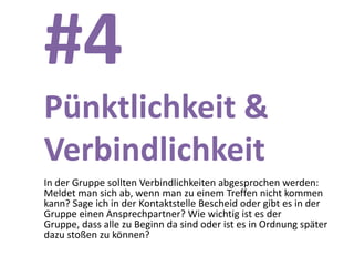 #4
Pünktlichkeit &
Verbindlichkeit
In der Gruppe sollten Verbindlichkeiten abgesprochen werden:
Meldet man sich ab, wenn man zu einem Treffen nicht kommen
kann? Sage ich in der Kontaktstelle Bescheid oder gibt es in der
Gruppe einen Ansprechpartner? Wie wichtig ist es der
Gruppe, dass alle zu Beginn da sind oder ist es in Ordnung später
dazu stoßen zu können?
 