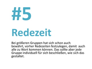 #5
Redezeit
Bei größeren Gruppen hat sich schon auch
bewährt, vorher Redezeiten festzulegen, damit auch
alle zu Wort kommen können. Das sollte aber jede
Gruppe individuell für sich beschließen, wie sich das
gestaltet.
 