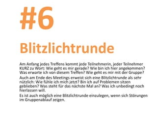 #6
Blitzlichtrunde
Am Anfang jedes Treffens kommt jede Teilnehmerin, jeder Teilnehmer
KURZ zu Wort: Wie geht es mir gerade? Wie bin ich hier angekommen?
Was erwarte ich von diesem Treffen? Wie geht es mir mit der Gruppe?
Auch am Ende des Meetings erweist sich eine Blitzlichtrunde als sehr
nützlich: Wie fühle ich mich jetzt? Bin ich auf Problemen sitzen
geblieben? Was steht für das nächste Mal an? Was ich unbedingt noch
hierlassen will.
Es ist auch möglich eine Blitzlichtrunde einzulegen, wenn sich Störungen
im Gruppenablauf zeigen.
 