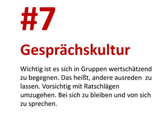 #7
Gesprächskultur
Wichtig ist es sich in Gruppen wertschätzend
zu begegnen. Das heißt, andere ausreden zu
lassen. Vorsichtig mit Ratschlägen
umzugehen. Bei sich zu bleiben und von sich
zu sprechen.
 
