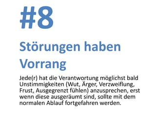 #8
Störungen haben
Vorrang
Jede(r) hat die Verantwortung möglichst bald
Unstimmigkeiten (Wut, Ärger, Verzweiflung,
Frust, Ausgegrenzt fühlen) anzusprechen, erst
wenn diese ausgeräumt sind, sollte mit dem
normalen Ablauf fortgefahren werden.
 