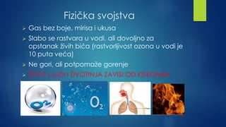 Fizička svojstva 
 Gas bez boje, mirisa i ukusa 
 Slabo se rastvara u vodi, ali dovoljno za 
opstanak živih bića (rastvorljivost ozona u vodi je 
10 puta veća) 
 Ne gori, ali potpomaže gorenje 
 ŽIVOT LJUDI I ŽIVOTINJA ZAVISI OD KISEONIKA 
 