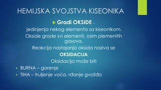 HEMIJSKA SVOJSTVA KISEONIKA 
Gradi OKSIDE – 
jedinjenja nekog elementa sa kiseonikom. 
Okside grade svi elementi, osim plemenitih 
gasova. 
Reakcija nastajanja oksida naziva se 
OKSIDACIJA 
Oksidacija može biti 
 BURNA – gorenje 
 TIHA – truljenje voća, rđanje gvožđa 
 