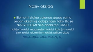 Naziv oksida 
Elementi stalne valence grade samo 
jedan oksid koji dobija naziv tako što se 
NAZIVU ELEMENTA doda reč OKSID – 
natrijum-oksid, magnezijum-oksid, kalcijum-oksid, 
cink-oksid, aluminijum-oksid,kalijum-oksid 
Na2O, MgO, CaO, ZnO, Al2 O3 
 
