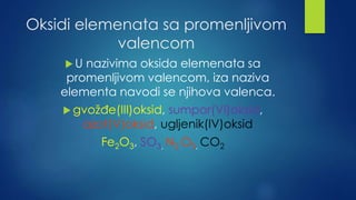 Oksidi elemenata sa promenljivom 
valencom 
 U nazivima oksida elemenata sa 
promenljivom valencom, iza naziva 
elementa navodi se njihova valenca. 
 gvožđe(III)oksid, sumpor(VI)oksid, 
azot(V)oksid, ugljenik(IV)oksid 
Fe2O3, SO3, N2 O5, CO2 
 