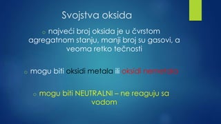 Svojstva oksida 
o najveći broj oksida je u čvrstom 
agregatnom stanju, manji broj su gasovi, a 
veoma retko tečnosti 
o mogu biti oksidi metala ili oksidi nemetala 
o mogu biti NEUTRALNI – ne reaguju sa 
vodom 
 