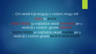 o Oni oksidi koji reaguju s vodom mogu biti 
KISELI ILI BAZNI 
o KISELI OKSIDI su najčešće oksidi nemetala jer u 
reakciji s vodom grade KISELINE 
o BAZNI OKSIDI su najčešće oksidi metala jer u 
reakciji s vodom grade BAZE ili HIDROKSIDE 
 