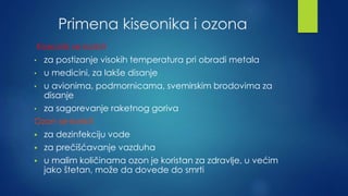 Primena kiseonika i ozona 
Kiseonik se koristi 
• za postizanje visokih temperatura pri obradi metala 
• u medicini, za lakše disanje 
• u avionima, podmornicama, svemirskim brodovima za 
disanje 
• za sagorevanje raketnog goriva 
Ozon se koristi 
 za dezinfekciju vode 
 za prečišćavanje vazduha 
 u malim količinama ozon je koristan za zdravlje, u većim 
jako štetan, može da dovede do smrti 
