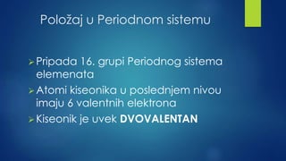 Položaj u Periodnom sistemu 
Pripada 16. grupi Periodnog sistema 
elemenata 
Atomi kiseonika u poslednjem nivou 
imaju 6 valentnih elektrona 
Kiseonik je uvek DVOVALENTAN 
 