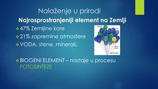 Nalaženje u prirodi 
Najrasprostranjeniji element na Zemlji 
47% Zemljine kore 
 21% zapremine atmosfere 
VODA, stene, minerali, 
BIOGENI ELEMENT – nastaje u procesu 
FOTOSINTEZE 
 
