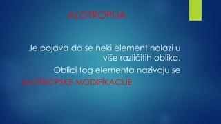 ALOTROPIJA 
Je pojava da se neki element nalazi u 
više različitih oblika. 
Oblici tog elementa nazivaju se 
ALOTROPSKE MODIFIKACIJE 
 