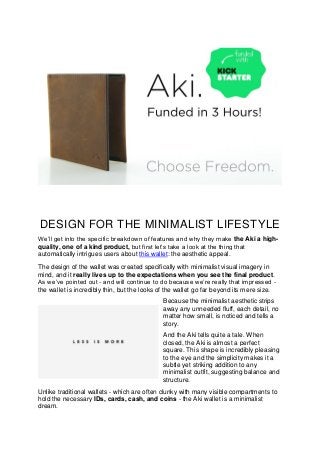 DESIGN FOR THE MINIMALIST LIFESTYLE
We’ll get into the specific breakdown of features and why they make the Aki a high-
quality, one of a kind product, but first let’s take a look at the thing that
automatically intrigues users about this wallet: the aesthetic appeal.
The design of the wallet was created specifically with minimalist visual imagery in
mind, and it really lives up to the expectations when you see the final product.
As we’ve pointed out - and will continue to do because we’re really that impressed -
the wallet is incredibly thin, but the looks of the wallet go far beyond its mere size.
Because the minimalist aesthetic strips
away any unneeded fluff, each detail, no
matter how small, is noticed and tells a
story.
And the Aki tells quite a tale. When
closed, the Aki is almost a perfect
square. This shape is incredibly pleasing
to the eye and the simplicity makes it a
subtle yet striking addition to any
minimalist outfit, suggesting balance and
structure.
Unlike traditional wallets - which are often clunky with many visible compartments to
hold the necessary IDs, cards, cash, and coins - the Aki wallet is a minimalist
dream.
 