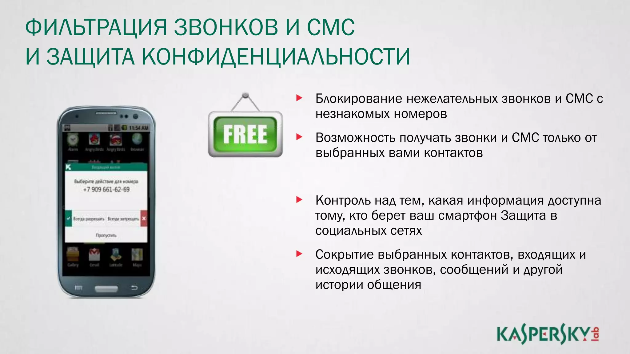 ФИЛЬТРАЦИЯ ЗВОНКОВ И СМС
И ЗАЩИТА КОНФИДЕНЦИАЛЬНОСТИ
Блокирование нежелательных звонков и СМС с
незнакомых номеров
Возможность получать звонки и СМС только от
выбранных вами контактов
Контроль над тем, какая информация доступна
тому, кто берет ваш смартфон Защита в
социальных сетях
Сокрытие выбранных контактов, входящих и
исходящих звонков, сообщений и другой
истории общения
 