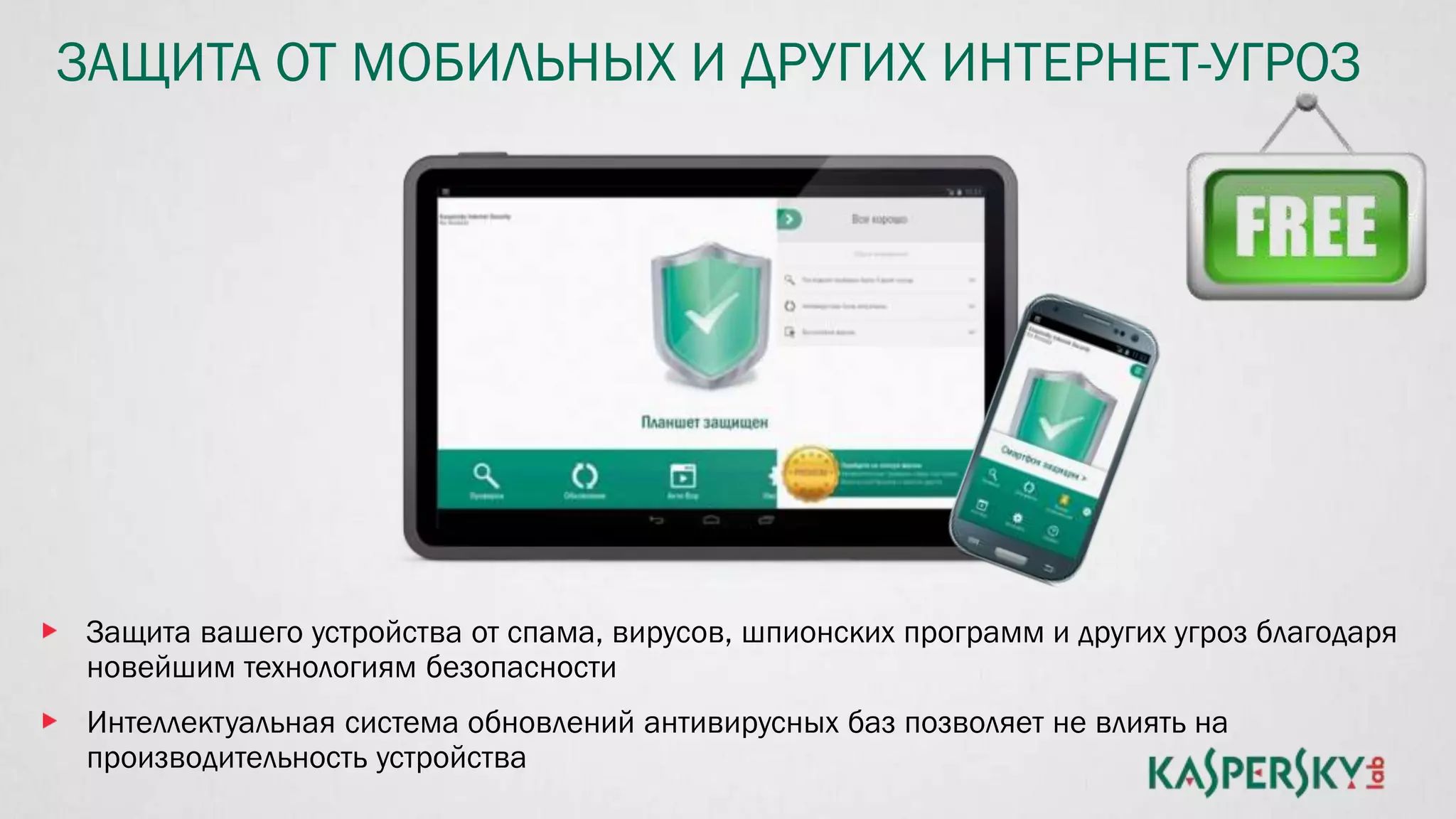 ЗАЩИТА ОТ МОБИЛЬНЫХ И ДРУГИХ ИНТЕРНЕТ-УГРОЗ
Защита вашего устройства от спама, вирусов, шпионских программ и других угроз благодаря
новейшим технологиям безопасности
Интеллектуальная система обновлений антивирусных баз позволяет не влиять на
производительность устройства
 
