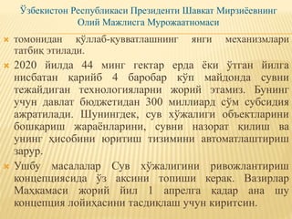 Ўзбекистон Республикаси Президенти Шавкат Мирзиёевнинг
Олий Мажлисга Мурожаатномаси
 томонидан қўллаб-қувватлашнинг янги механизмлари
татбиқ этилади.
 2020 йилда 44 минг гектар ерда ёки ўтган йилга
нисбатан қарийб 4 баробар кўп майдонда сувни
тежайдиган технологияларни жорий этамиз. Бунинг
учун давлат бюджетидан 300 миллиард сўм субсидия
ажратилади. Шунингдек, сув хўжалиги объектларини
бошқариш жараёнларини, сувни назорат қилиш ва
унинг ҳисобини юритиш тизимини автоматлаштириш
зарур.
 Ушбу масалалар Сув хўжалигини ривожлантириш
концепциясида ўз аксини топиши керак. Вазирлар
Маҳкамаси жорий йил 1 апрелга қадар ана шу
концепция лойиҳасини тасдиқлаш учун киритсин.
 