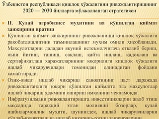  II. Қулай агробизнес муҳитини ва қўшилган қиймат
занжирини яратиш
 Қўшилган қиймат занжирининг ривожланиши қишлоқ хўжалиги
рақобатдошлигини таъминлашнинг муҳим омили ҳисобланади.
Маҳсулотларни даладан якуний истеъмолчигача етказиб бериш,
яъни йиғиш, ташиш, сақлаш, қайта ишлаш, қадоқлаш ва
сертификатлаш харажатларининг юқорилиги қишлоқ хўжалиги
ишлаб чиқарувчилари томонидан олинадиган фойдани
камайтиради.
 Озиқ-овқат ишлаб чиқариш саноатининг паст даражада
ривожланганлиги юқори қўшилган қийматга эга маҳсулотлар
ишлаб чиқариш ҳажмини ошириш имконини чекламоқда.
 Инфратузилмани ривожлантиришга инвестицияларни жалб этиш
мақсадида тараққий этган молиявий бозорлар, қулай
ишбилармонлик муҳити, шунингдек, ишлаб чиқарувчиларни
Ўзбекистон республикаси қишлоқ хўжалигини ривожлантиришнинг
2020 — 2030 йилларга мўлжалланган стратегияси
 