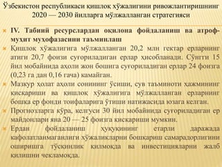  IV. Табиий ресурслардан оқилона фойдаланиш ва атроф-
муҳит муҳофазасини таъминлаш
 Қишлоқ хўжалигига мўлжалланган 20,2 млн гектар ерларнинг
атиги 20,7 фоизи суғориладиган ерлар ҳисобланади. Сўнгги 15
йил мобайнида аҳоли жон бошига суғориладиган ерлар 24 фоизга
(0,23 га дан 0,16 гача) камайган.
 Мазкур ҳолат аҳоли сонининг ўсиши, сув таъминоти ҳажмининг
қисқариши ва қишлоқ хўжалигига мўлжалланган ерларнинг
бошқа ер фонди тоифаларига ўтиши натижасида юзага келган.
 Прогнозларга кўра, келгуси 30 йил мобайнида суғориладиган ер
майдонлари яна 20 — 25 фоизга қисқариши мумкин.
 Ердан фойдаланиш ҳуқуқининг етарли даражада
кафолатланмаганлиги хўжаликларни бошқариш самарадорлигини
оширишга тўсқинлик қилмоқда ва инвестицияларни жалб
қилишни чекламоқда.
Ўзбекистон республикаси қишлоқ хўжалигини ривожлантиришнинг
2020 — 2030 йилларга мўлжалланган стратегияси
 