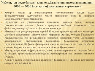  Ҳозирги вақтда ер участкаларини тақсимлашнинг ҳамда ердан
фойдаланувчилар ҳуқуқларини ҳимоя қилишнинг аниқ ва шаффоф
механизмлари тўлиқ яратилмаган.
 Шунингдек, ер участкаларини иккиламчи ижарага бериш назарда
тутилмаганлиги қишлоқ хўжалиги ерларини нисбатан салоҳиятли ердан
фойдаланувчиларга ўтишига тўсқинлик қилмоқда.
 Мамлакат сув ресурсларининг қарийб 80 фоизи трансчегаравий сув ҳавзалари
ҳисобига шаклланади. Мазкур ҳолат Марказий Осиёда, хусусан Ўзбекистон
Республикасида сув ресурсларини барқарор бошқариш учун минтақавий
ҳамкорликнинг муҳимлигини белгилайди. Мамлакатда ирригация
тармоқларининг 70 фоизи фильтрацияга қарши қопламага эга эмас, оқибатда
сувнинг бир қисми далагача етказиш жараёнида йўқотилмоқда.
 Мавжуд ирригация инфратузилмаси, насос станцияларининг катта қисми 30 —
40 йилдан ортиқ фойдаланилмоқда ва реконструкция ёки капитал таъмирга
муҳтож.
 Ҳозирги вақтда суғориладиган ерларнинг фақатгина 1,7 фоизида томчилатиб
суғориш жорий этилган.

Ўзбекистон республикаси қишлоқ хўжалигини ривожлантиришнинг
2020 — 2030 йилларга мўлжалланган стратегияси
 