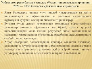  Янги бозорларга чиқиш учун ишлаб чиқарувчилар ва қайта
ишловчиларга сертификациялаш ва маслаҳат хизматларини
кўрсатувчи хусусий секторни ривожлантириш зарур.
 Бугунги кунда давлат корхоналари томонидан кўрсатилаётган
хизматлар монопол кўринишга эга бўлиб, соҳага хусусий
инвестицияларни жалб қилиш, ресурслар билан таъминлаш ва
маркетинг хизматларини кўрсатишда рақобатни шакллантиришга
салбий таъсир қилмоқда.
 Аграр бозорнинг эҳтиёжларини қондира оладиган тизимлар,
хизматлар ва мувофиқлаштириш механизмларини яратиш орқали
мавжуд институционал тузилмани қайта кўриб чиқиш мазкур
устувор йўналишнинг асосий мақсади бўлиб ҳисобланади.
Ўзбекистон республикаси қишлоқ хўжалигини ривожлантиришнинг
2020 — 2030 йилларга мўлжалланган стратегияси
 