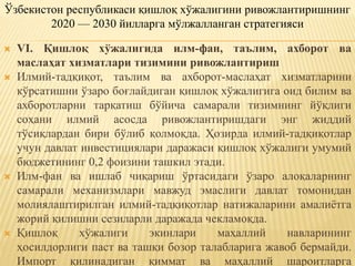  VI. Қишлоқ хўжалигида илм-фан, таълим, ахборот ва
маслаҳат хизматлари тизимини ривожлантириш
 Илмий-тадқиқот, таълим ва ахборот-маслаҳат хизматларини
кўрсатишни ўзаро боғлайдиган қишлоқ хўжалигига оид билим ва
ахборотларни тарқатиш бўйича самарали тизимнинг йўқлиги
соҳани илмий асосда ривожлантиришдаги энг жиддий
тўсиқлардан бири бўлиб қолмоқда. Ҳозирда илмий-тадқиқотлар
учун давлат инвестициялари даражаси қишлоқ хўжалиги умумий
бюджетининг 0,2 фоизини ташкил этади.
 Илм-фан ва ишлаб чиқариш ўртасидаги ўзаро алоқаларнинг
самарали механизмлари мавжуд эмаслиги давлат томонидан
молиялаштирилган илмий-тадқиқотлар натижаларини амалиётга
жорий қилишни сезиларли даражада чекламоқда.
 Қишлоқ хўжалиги экинлари маҳаллий навларининг
ҳосилдорлиги паст ва ташқи бозор талабларига жавоб бермайди.
Импорт қилинадиган қиммат ва маҳаллий шароитларга
Ўзбекистон республикаси қишлоқ хўжалигини ривожлантиришнинг
2020 — 2030 йилларга мўлжалланган стратегияси
 