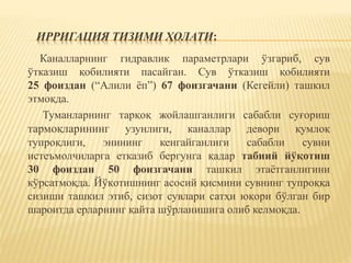 ИРРИГАЦИЯ ТИЗИМИ ҲОЛАТИ:
Каналларнинг гидравлик параметрлари ўзгариб, сув
ўтказиш қобилияти пасайган. Сув ўтказиш қобилияти
25 фоиздан (“Алили ёп”) 67 фоизгачани (Кегейли) ташкил
этмоқда.
Туманларнинг тарқоқ жойлашганлиги сабабли суғориш
тармоқларининг узунлиги, каналлар девори қумлоқ
тупроқлиги, энининг кенгайганлиги сабабли сувни
истеъмолчиларга етказиб бергунга қадар табиий йўқотиш
30 фоиздан 50 фоизгачани ташкил этаётганлигини
кўрсатмоқда. Йўқотишнинг асосий қисмини сувнинг тупроққа
сизиши ташкил этиб, сизот сувлари сатҳи юқори бўлган бир
шароитда ерларнинг қайта шўрланишига олиб келмоқда.
 