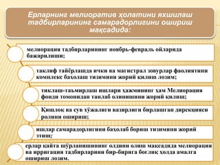 Ерларнинг мелиоратив ҳолатини яхшилаш
тадбирларининг самарадорлигини ошириш
мақсадида:
мелиорация тадбирларининг ноябрь-февраль ойларида
бажарилиши;
таклиф тайёрлашда ички ва магистрал зовурлар фаолиятини
комплекс баҳолаш тизимини жорий қилиш лозим;
тиклаш-таъмирлаш ишлари ҳажмининг ҳам Мелиорация
фонди томонидан танлаб олинишини жорий қилиш;
Қишлоқ ва сув хўжалиги вазирлиги бирлашган дирекцияси
ролини ошириш;
ишлар самарадорлигини баҳолаб бориш тизимини жорий
этиш;
ерлар қайта шўрланишининг олдини олиш мақсадида мелиорация
ва ирригация тадбирларини бир-бирига боғлиқ ҳолда амалга
ошириш лозим.
 