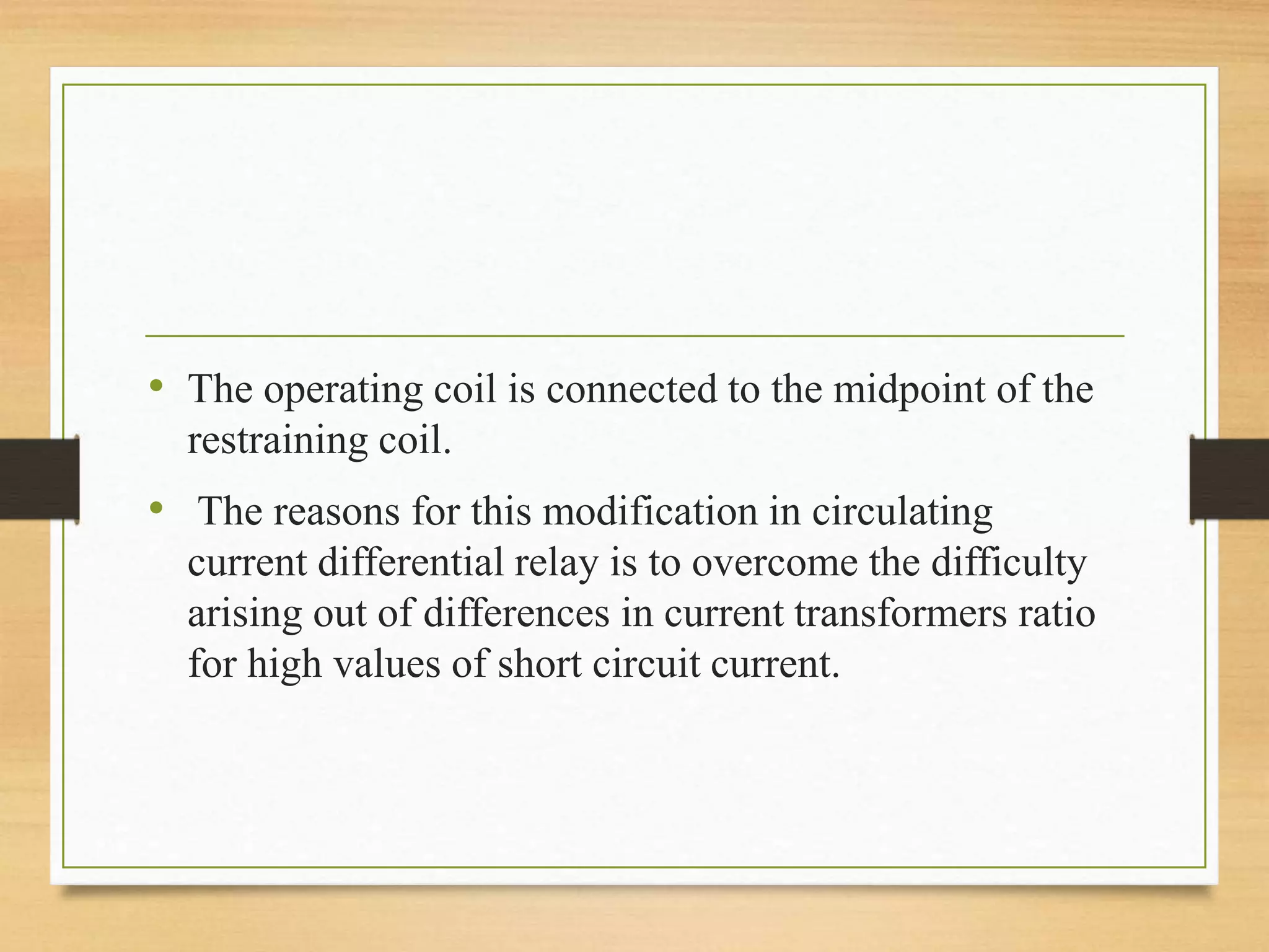 • The operating coil is connected to the midpoint of the
restraining coil.
• The reasons for this modification in circulating
current differential relay is to overcome the difficulty
arising out of differences in current transformers ratio
for high values of short circuit current.
 