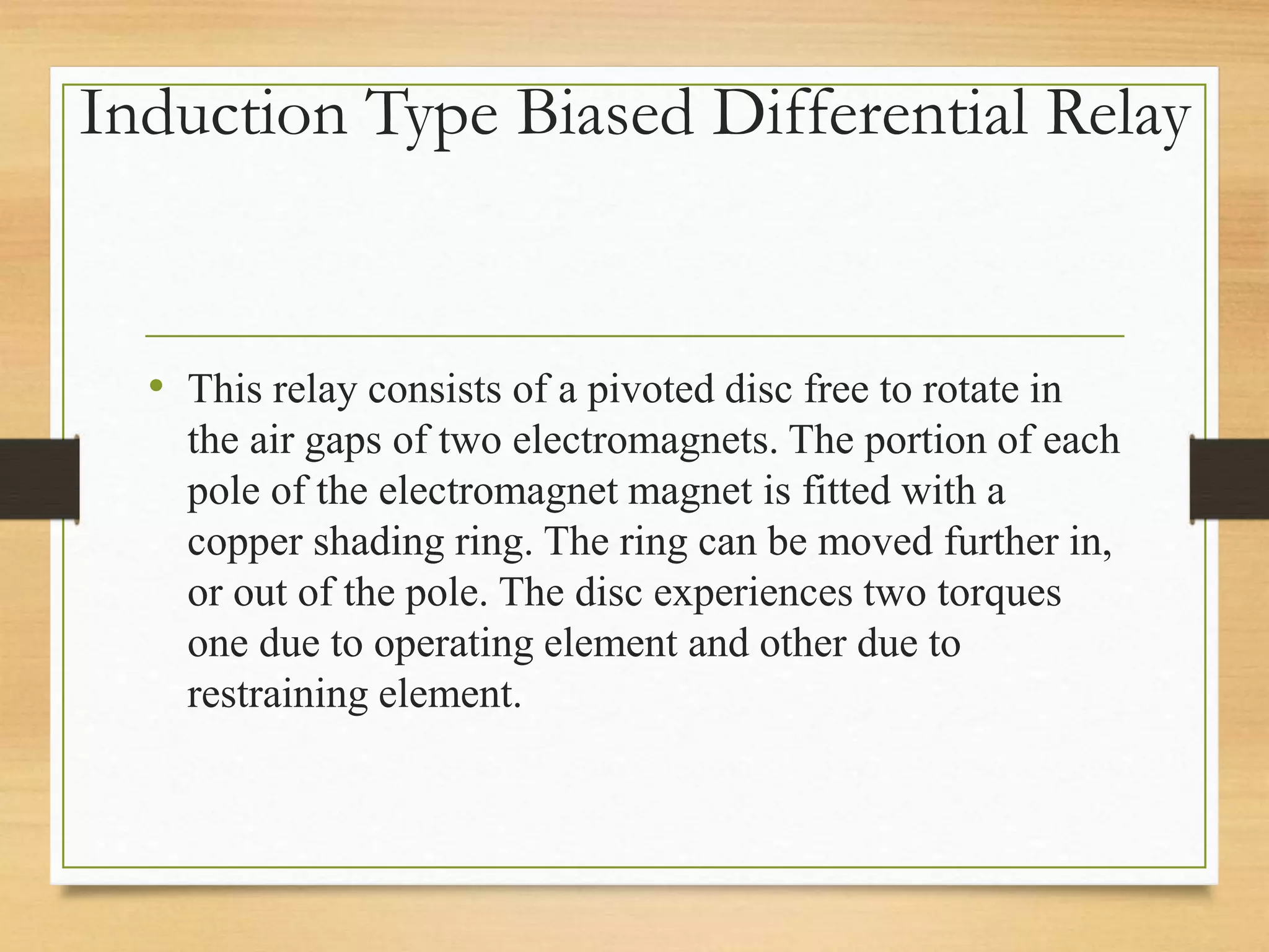 Induction Type Biased Differential Relay
• This relay consists of a pivoted disc free to rotate in
the air gaps of two electromagnets. The portion of each
pole of the electromagnet magnet is fitted with a
copper shading ring. The ring can be moved further in,
or out of the pole. The disc experiences two torques
one due to operating element and other due to
restraining element.
 