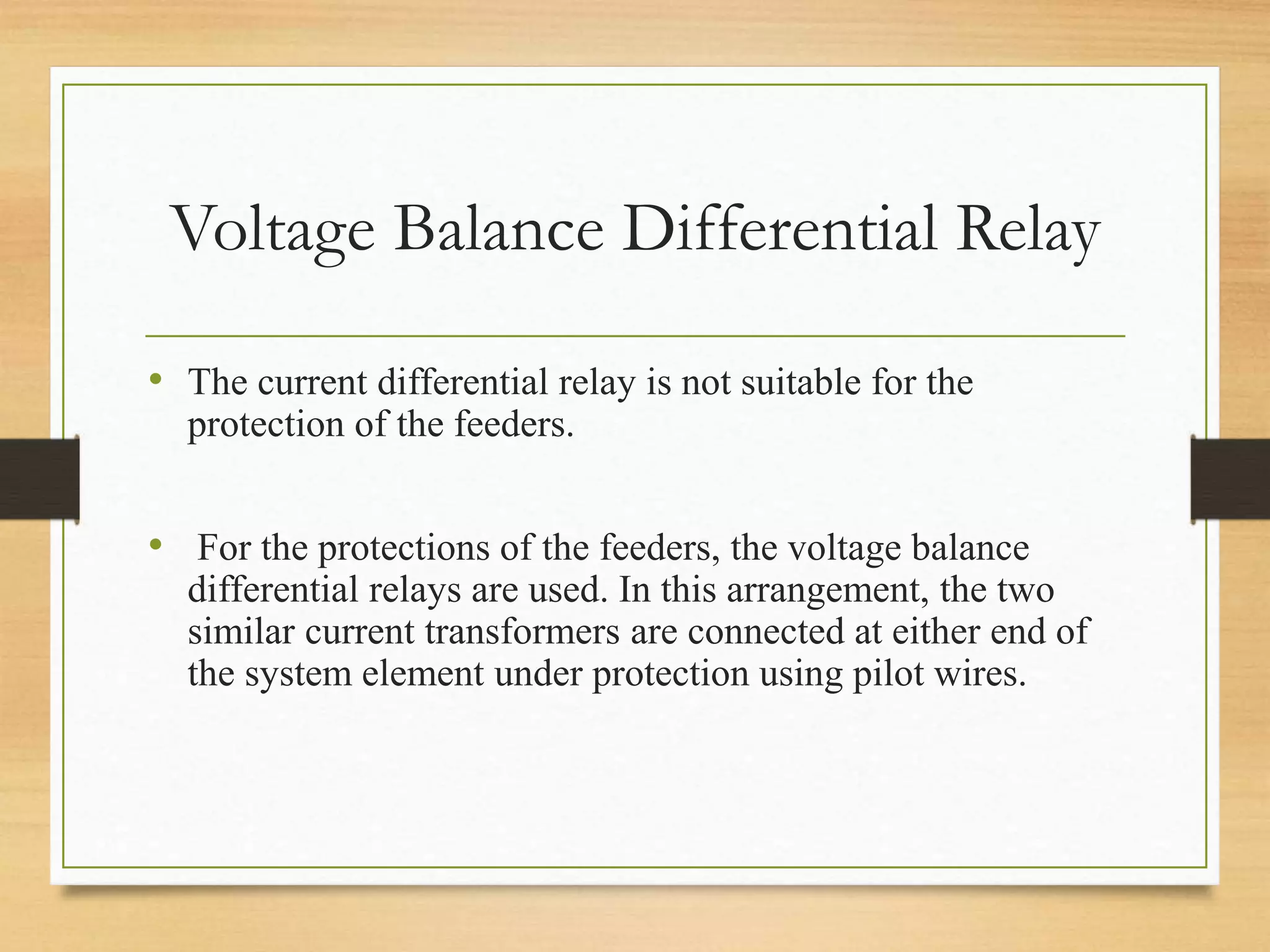Voltage Balance Differential Relay
• The current differential relay is not suitable for the
protection of the feeders.
• For the protections of the feeders, the voltage balance
differential relays are used. In this arrangement, the two
similar current transformers are connected at either end of
the system element under protection using pilot wires.
 