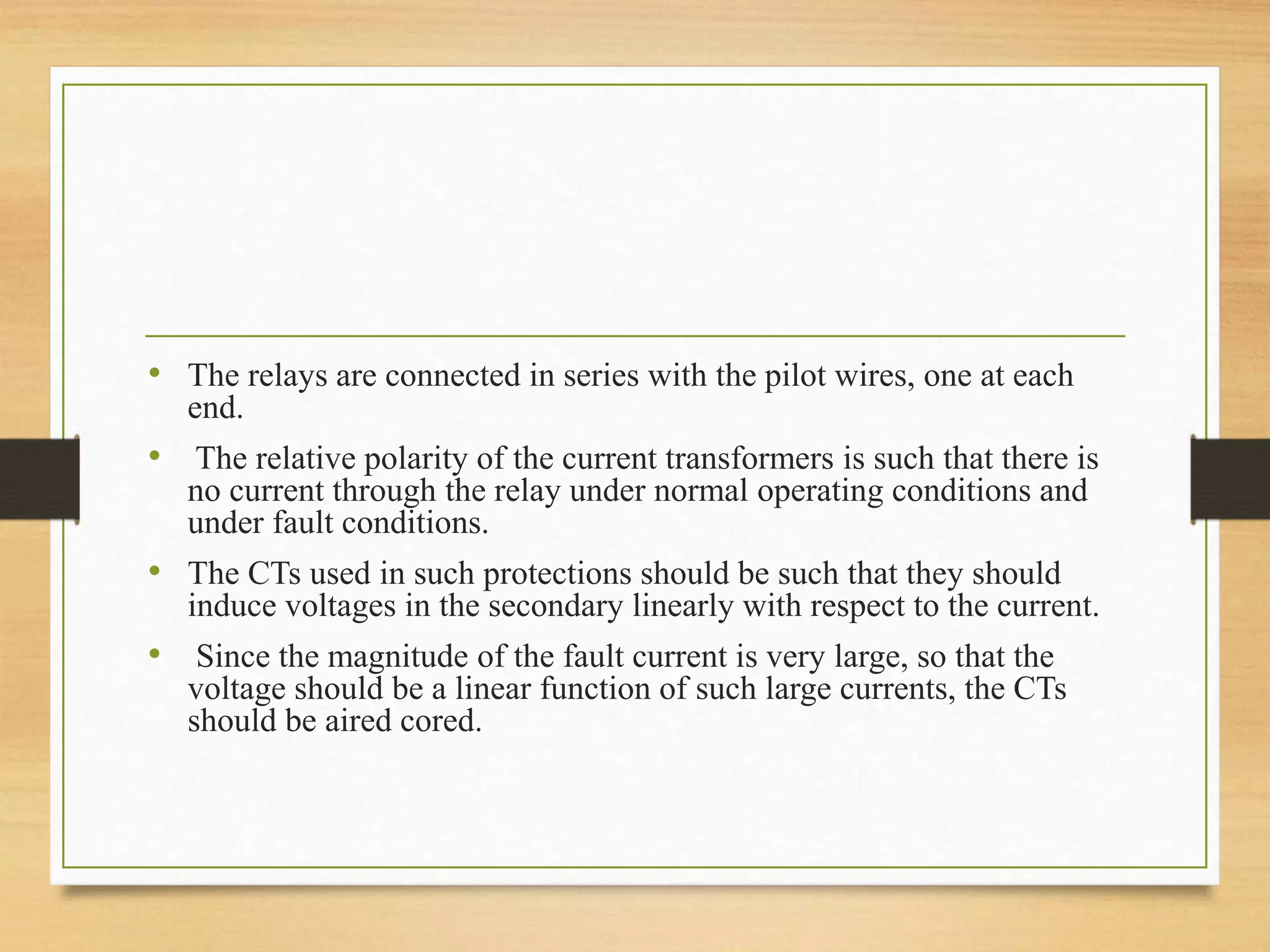 • The relays are connected in series with the pilot wires, one at each
end.
• The relative polarity of the current transformers is such that there is
no current through the relay under normal operating conditions and
under fault conditions.
• The CTs used in such protections should be such that they should
induce voltages in the secondary linearly with respect to the current.
• Since the magnitude of the fault current is very large, so that the
voltage should be a linear function of such large currents, the CTs
should be aired cored.
 