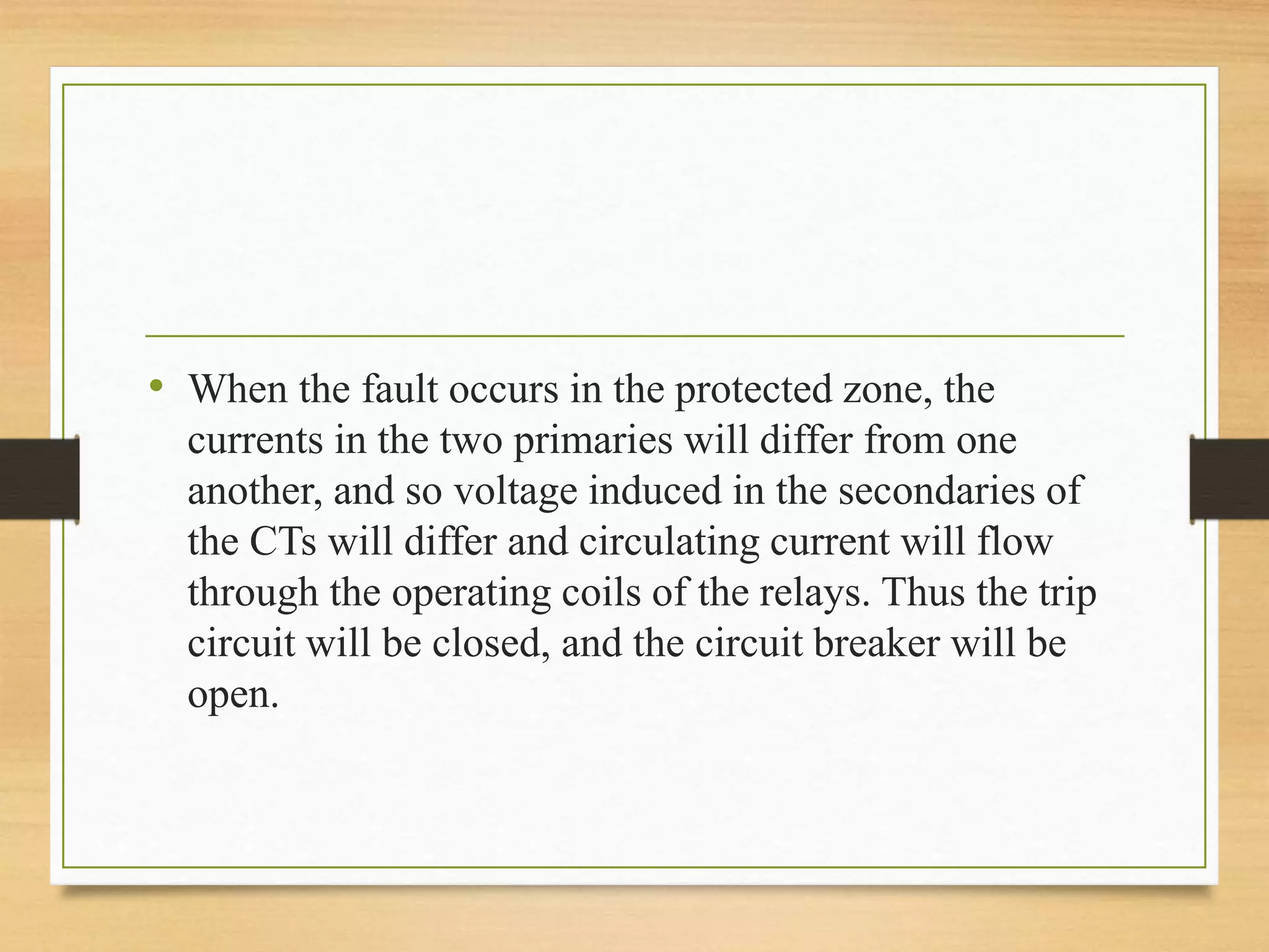 • When the fault occurs in the protected zone, the
currents in the two primaries will differ from one
another, and so voltage induced in the secondaries of
the CTs will differ and circulating current will flow
through the operating coils of the relays. Thus the trip
circuit will be closed, and the circuit breaker will be
open.
 