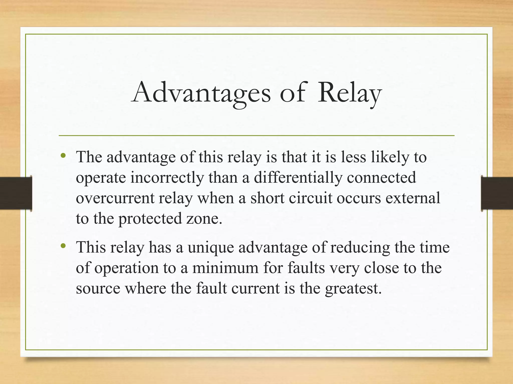 Advantages of Relay
• The advantage of this relay is that it is less likely to
operate incorrectly than a differentially connected
overcurrent relay when a short circuit occurs external
to the protected zone.
• This relay has a unique advantage of reducing the time
of operation to a minimum for faults very close to the
source where the fault current is the greatest.
 