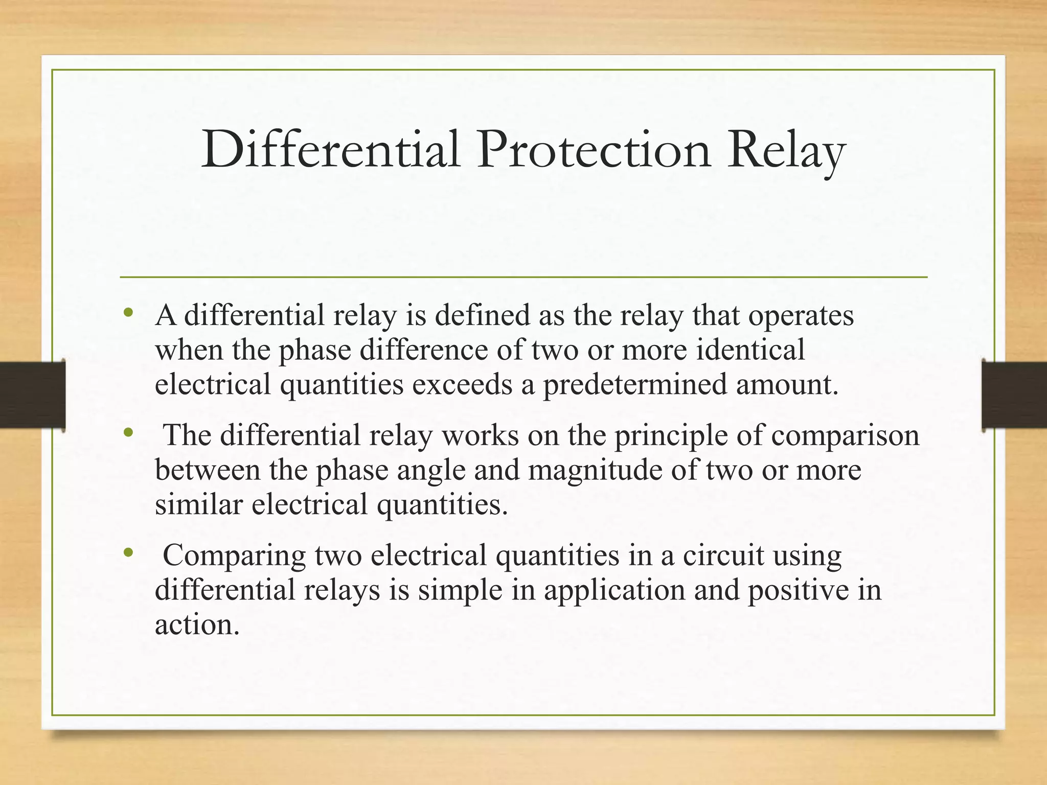 Differential Protection Relay
• A differential relay is defined as the relay that operates
when the phase difference of two or more identical
electrical quantities exceeds a predetermined amount.
• The differential relay works on the principle of comparison
between the phase angle and magnitude of two or more
similar electrical quantities.
• Comparing two electrical quantities in a circuit using
differential relays is simple in application and positive in
action.
 