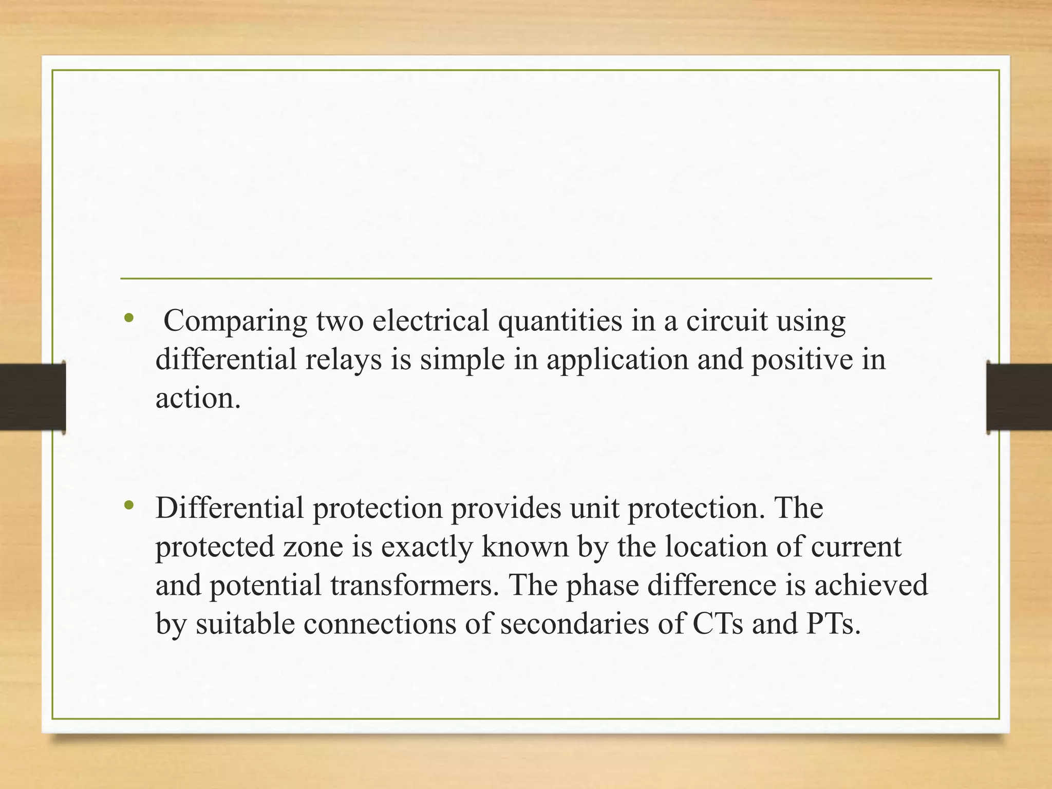 • Comparing two electrical quantities in a circuit using
differential relays is simple in application and positive in
action.
• Differential protection provides unit protection. The
protected zone is exactly known by the location of current
and potential transformers. The phase difference is achieved
by suitable connections of secondaries of CTs and PTs.
 