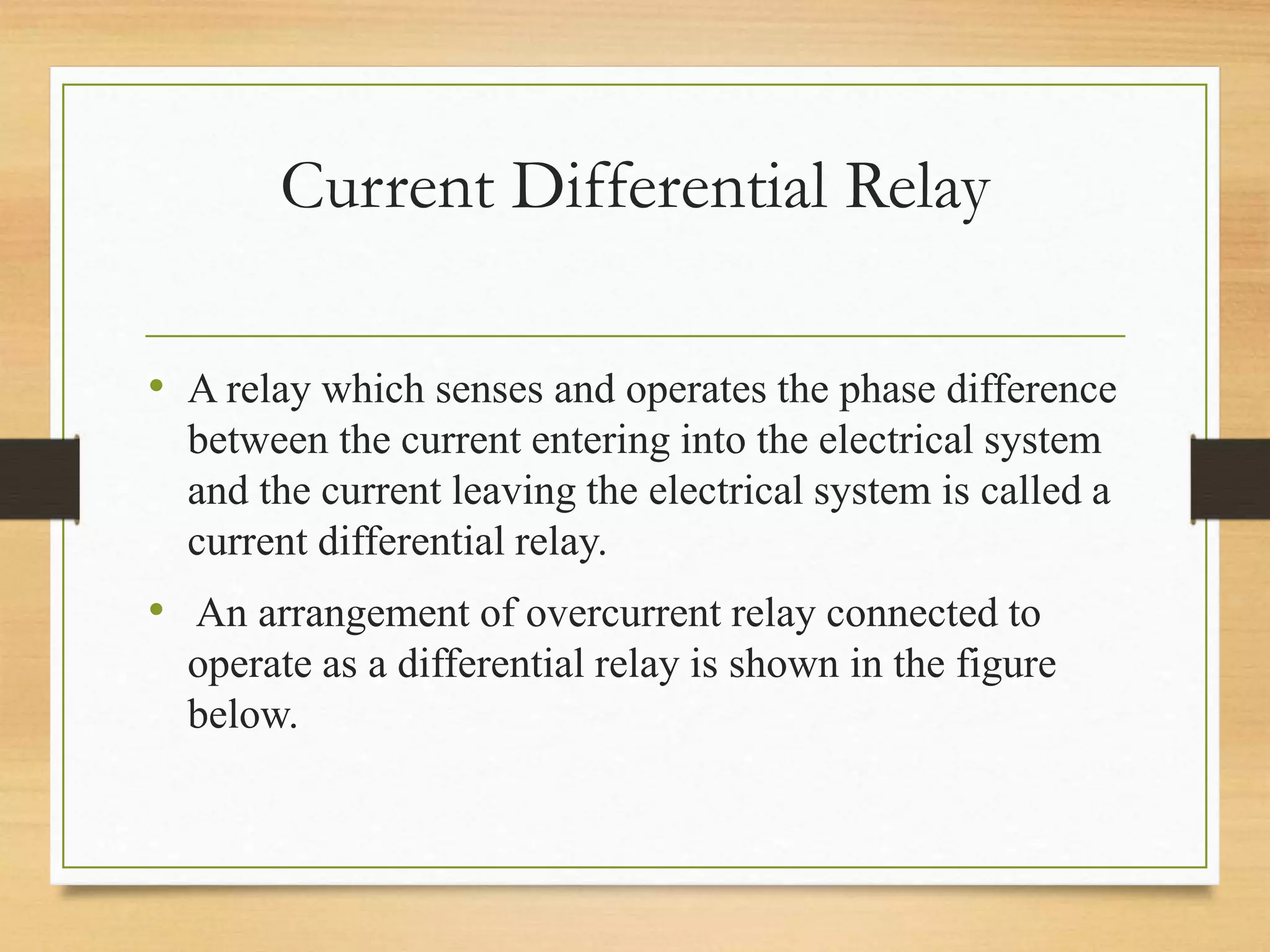 Current Differential Relay
• A relay which senses and operates the phase difference
between the current entering into the electrical system
and the current leaving the electrical system is called a
current differential relay.
• An arrangement of overcurrent relay connected to
operate as a differential relay is shown in the figure
below.
 